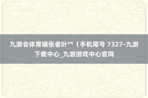 九游会体育铺张者叶**（手机尾号 7327-九游下载中心_九游游戏中心官网