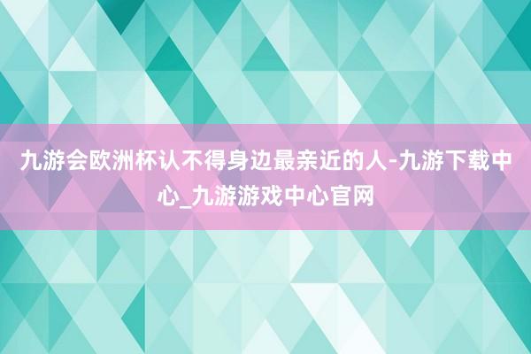 九游会欧洲杯认不得身边最亲近的人-九游下载中心_九游游戏中心官网