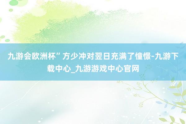 九游会欧洲杯”方少冲对翌日充满了憧憬-九游下载中心_九游游戏中心官网