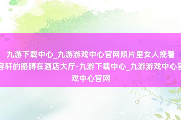 九游下载中心_九游游戏中心官网照片里女人挽着林容轩的胳膊在酒店大厅-九游下载中心_九游游戏中心官网