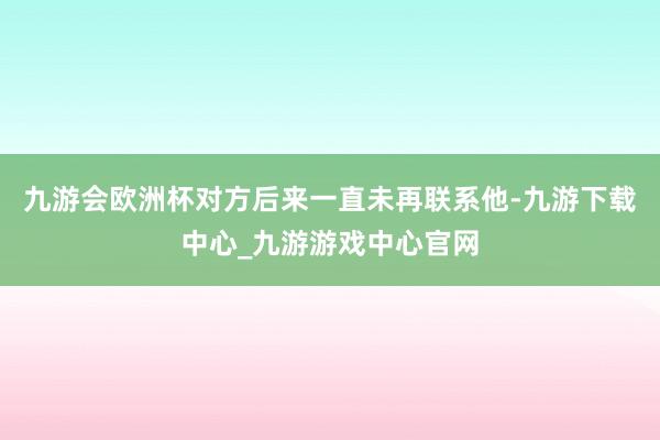 九游会欧洲杯对方后来一直未再联系他-九游下载中心_九游游戏中心官网