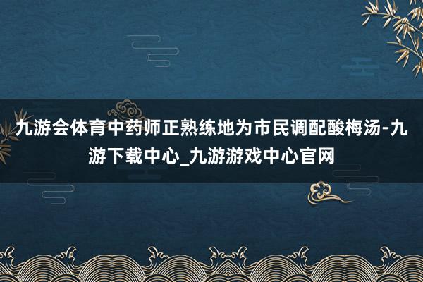 九游会体育中药师正熟练地为市民调配酸梅汤-九游下载中心_九游游戏中心官网