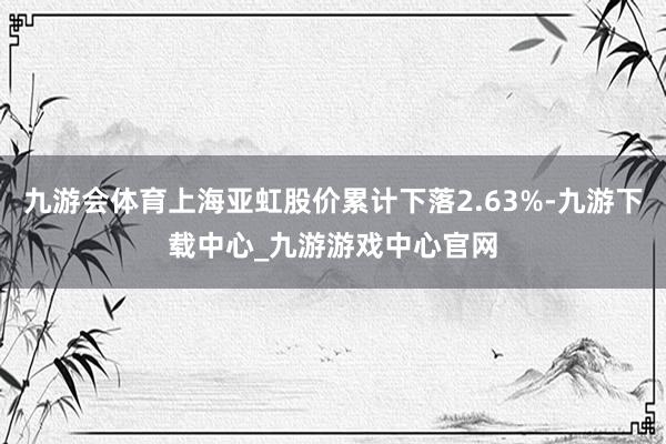 九游会体育上海亚虹股价累计下落2.63%-九游下载中心_九游游戏中心官网