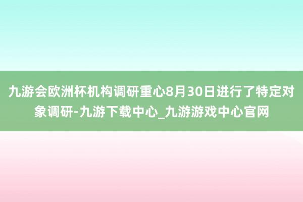 九游会欧洲杯机构调研重心8月30日进行了特定对象调研-九游下载中心_九游游戏中心官网