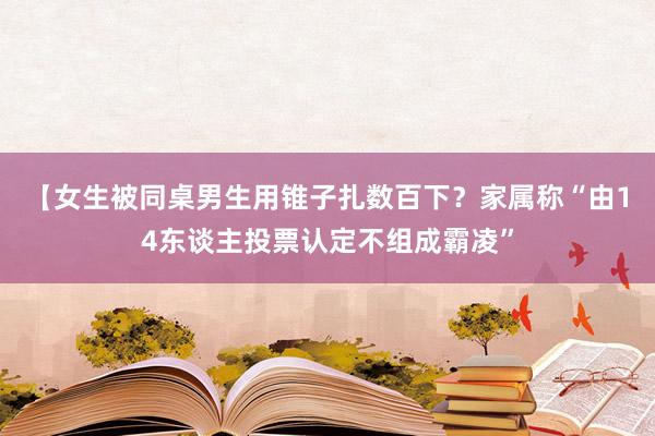 【女生被同桌男生用锥子扎数百下？家属称“由14东谈主投票认定不组成霸凌”