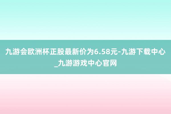 九游会欧洲杯正股最新价为6.58元-九游下载中心_九游游戏中心官网