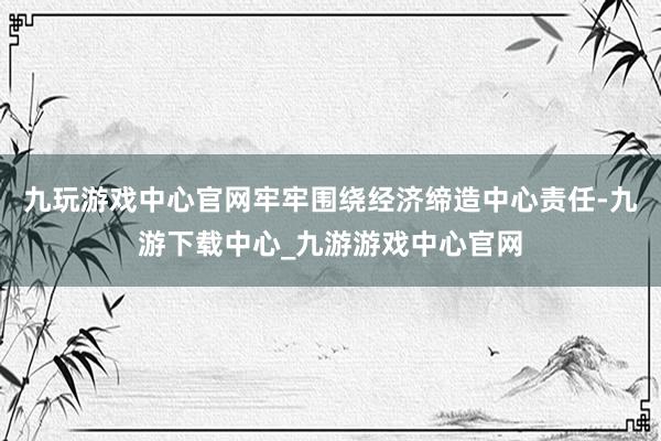 九玩游戏中心官网牢牢围绕经济缔造中心责任-九游下载中心_九游游戏中心官网