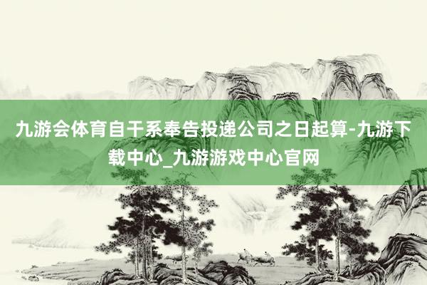 九游会体育自干系奉告投递公司之日起算-九游下载中心_九游游戏中心官网