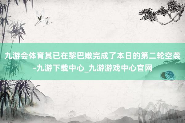 九游会体育其已在黎巴嫩完成了本日的第二轮空袭-九游下载中心_九游游戏中心官网