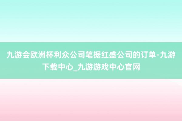 九游会欧洲杯利众公司笔据红盛公司的订单-九游下载中心_九游游戏中心官网