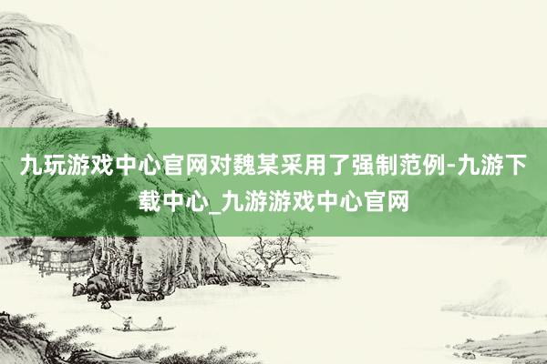 九玩游戏中心官网对魏某采用了强制范例-九游下载中心_九游游戏中心官网