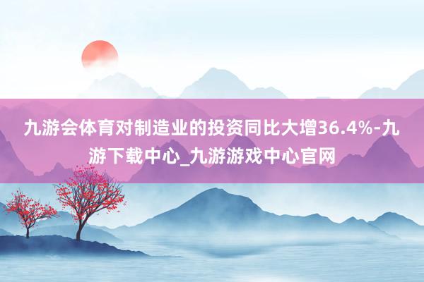 九游会体育对制造业的投资同比大增36.4%-九游下载中心_九游游戏中心官网