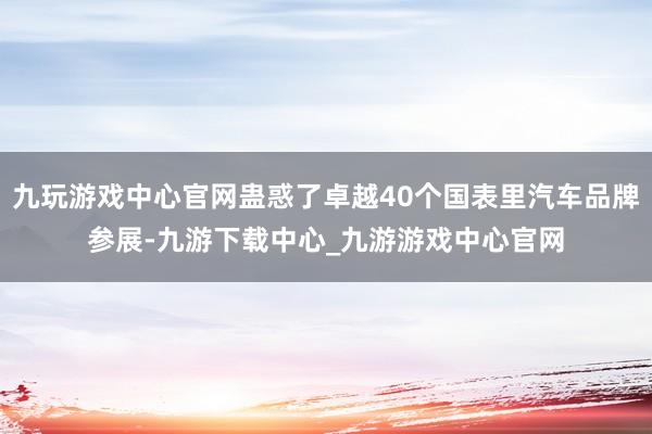 九玩游戏中心官网蛊惑了卓越40个国表里汽车品牌参展-九游下载中心_九游游戏中心官网