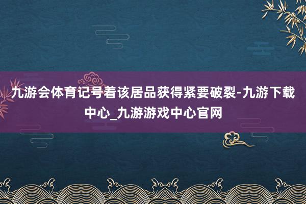 九游会体育记号着该居品获得紧要破裂-九游下载中心_九游游戏中心官网