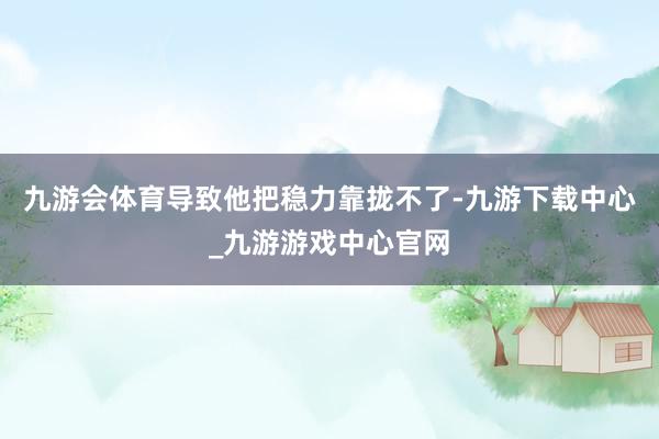 九游会体育导致他把稳力靠拢不了-九游下载中心_九游游戏中心官网