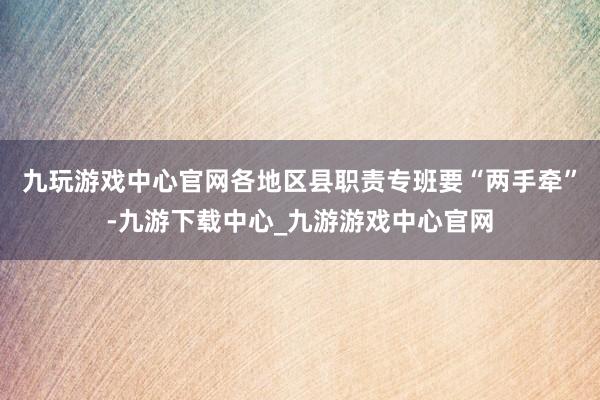 九玩游戏中心官网各地区县职责专班要“两手牵”-九游下载中心_九游游戏中心官网