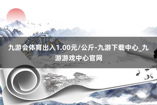 九游会体育出入1.00元/公斤-九游下载中心_九游游戏中心官网