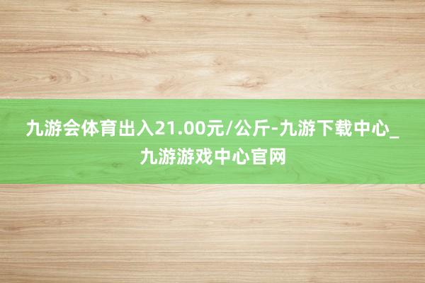 九游会体育出入21.00元/公斤-九游下载中心_九游游戏中心官网