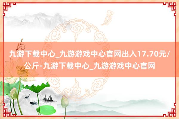 九游下载中心_九游游戏中心官网出入17.70元/公斤-九游下载中心_九游游戏中心官网