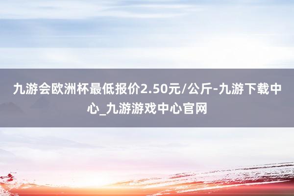 九游会欧洲杯最低报价2.50元/公斤-九游下载中心_九游游戏中心官网