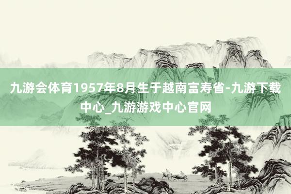 九游会体育1957年8月生于越南富寿省-九游下载中心_九游游戏中心官网