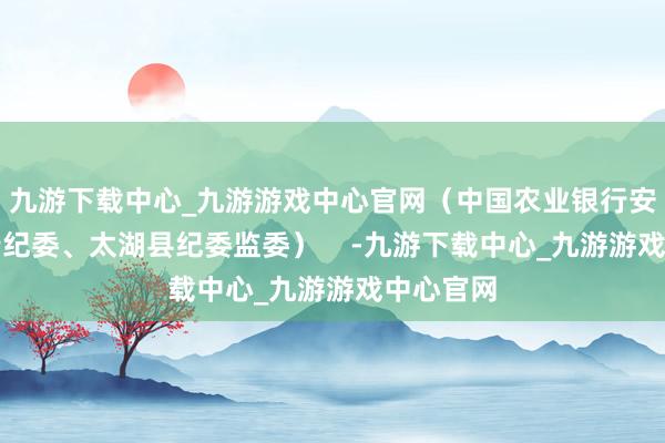 九游下载中心_九游游戏中心官网（中国农业银行安徽省分行纪委、太湖县纪委监委）    -九游下载中心_九游游戏中心官网