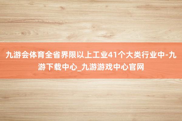 九游会体育全省界限以上工业41个大类行业中-九游下载中心_九游游戏中心官网