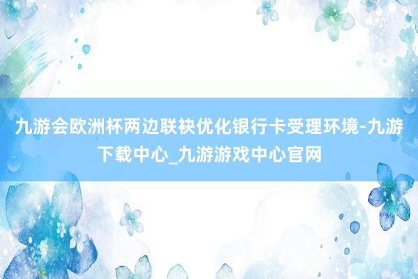 九游会欧洲杯两边联袂优化银行卡受理环境-九游下载中心_九游游戏中心官网