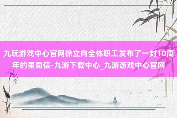 九玩游戏中心官网徐立向全体职工发布了一封10周年的里面信-九游下载中心_九游游戏中心官网