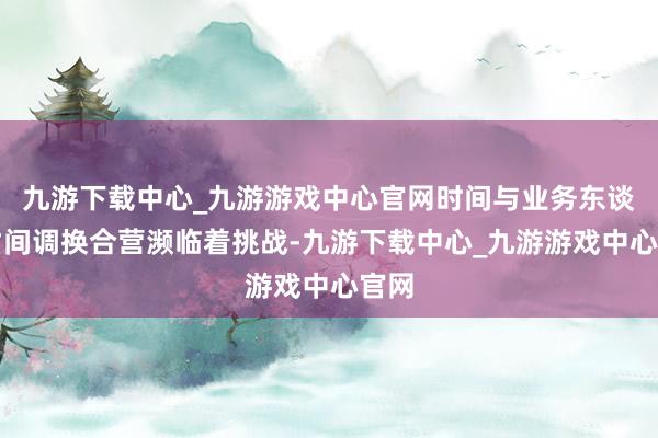 九游下载中心_九游游戏中心官网时间与业务东谈主才间调换合营濒临着挑战-九游下载中心_九游游戏中心官网