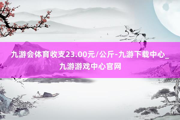 九游会体育收支23.00元/公斤-九游下载中心_九游游戏中心官网