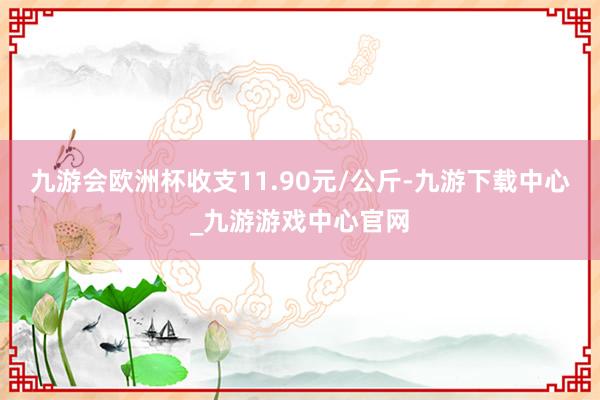 九游会欧洲杯收支11.90元/公斤-九游下载中心_九游游戏中心官网