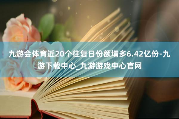 九游会体育近20个往复日份额增多6.42亿份-九游下载中心_九游游戏中心官网