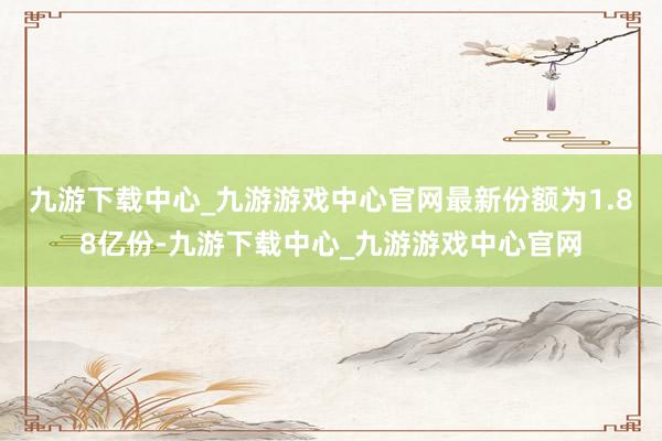 九游下载中心_九游游戏中心官网最新份额为1.88亿份-九游下载中心_九游游戏中心官网