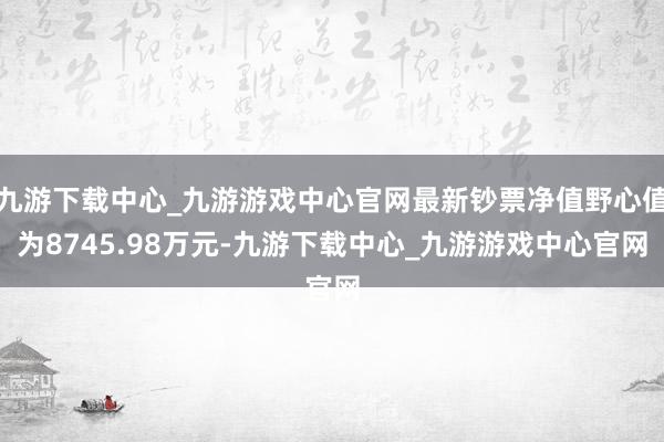 九游下载中心_九游游戏中心官网最新钞票净值野心值为8745.98万元-九游下载中心_九游游戏中心官网