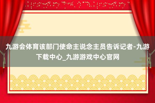 九游会体育该部门使命主说念主员告诉记者-九游下载中心_九游游戏中心官网