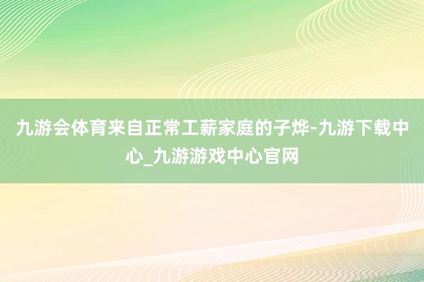 九游会体育来自正常工薪家庭的子烨-九游下载中心_九游游戏中心官网