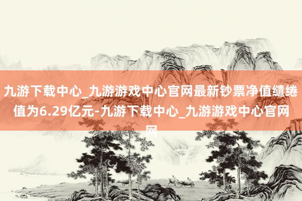 九游下载中心_九游游戏中心官网最新钞票净值缱绻值为6.29亿元-九游下载中心_九游游戏中心官网