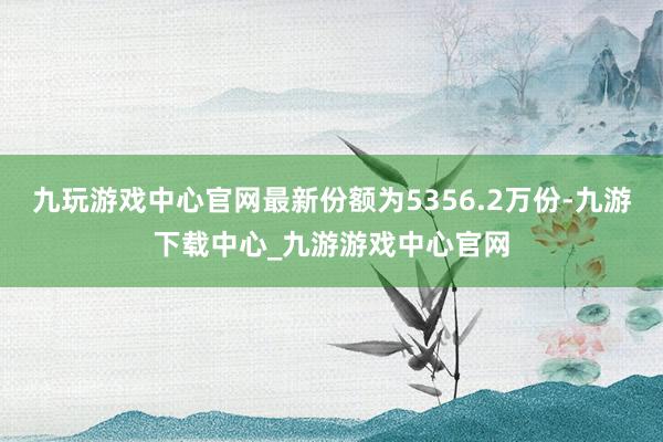 九玩游戏中心官网最新份额为5356.2万份-九游下载中心_九游游戏中心官网