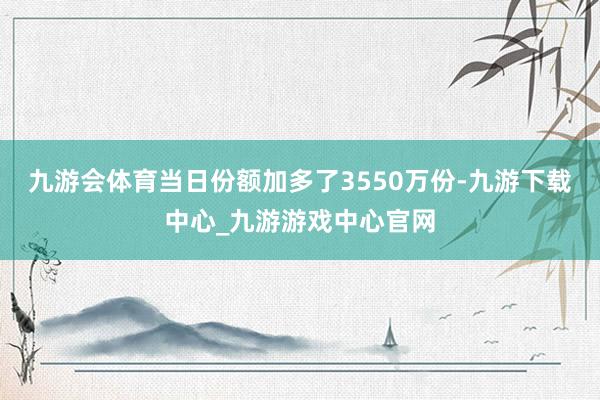 九游会体育当日份额加多了3550万份-九游下载中心_九游游戏中心官网