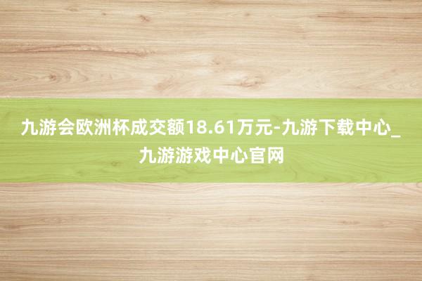 九游会欧洲杯成交额18.61万元-九游下载中心_九游游戏中心官网