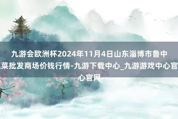 九游会欧洲杯2024年11月4日山东淄博市鲁中蔬菜批发商场价钱行情-九游下载中心_九游游戏中心官网