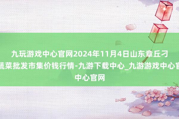 九玩游戏中心官网2024年11月4日山东章丘刁镇蔬菜批发市集价钱行情-九游下载中心_九游游戏中心官网