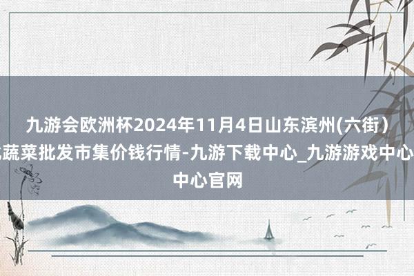 九游会欧洲杯2024年11月4日山东滨州(六街）鲁北蔬菜批发市集价钱行情-九游下载中心_九游游戏中心官网