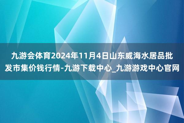 九游会体育2024年11月4日山东威海水居品批发市集价钱行情-九游下载中心_九游游戏中心官网