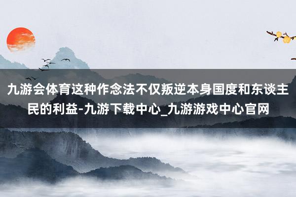 九游会体育这种作念法不仅叛逆本身国度和东谈主民的利益-九游下载中心_九游游戏中心官网