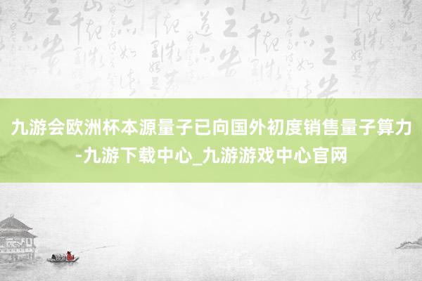 九游会欧洲杯本源量子已向国外初度销售量子算力-九游下载中心_九游游戏中心官网