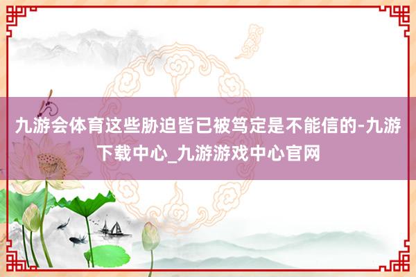 九游会体育这些胁迫皆已被笃定是不能信的-九游下载中心_九游游戏中心官网