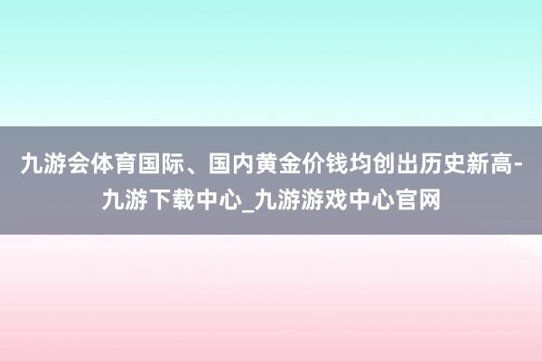 九游会体育国际、国内黄金价钱均创出历史新高-九游下载中心_九游游戏中心官网