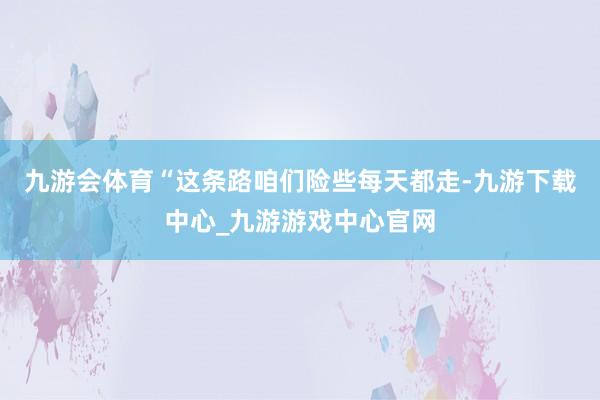 九游会体育“这条路咱们险些每天都走-九游下载中心_九游游戏中心官网